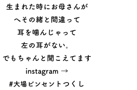 生まれた時にお母さんが
へその緒と間違って
耳を噛んじゃって
左の耳がない。
でもちゃんと聞こえてます
instagram →
#大場ビンセントつくし